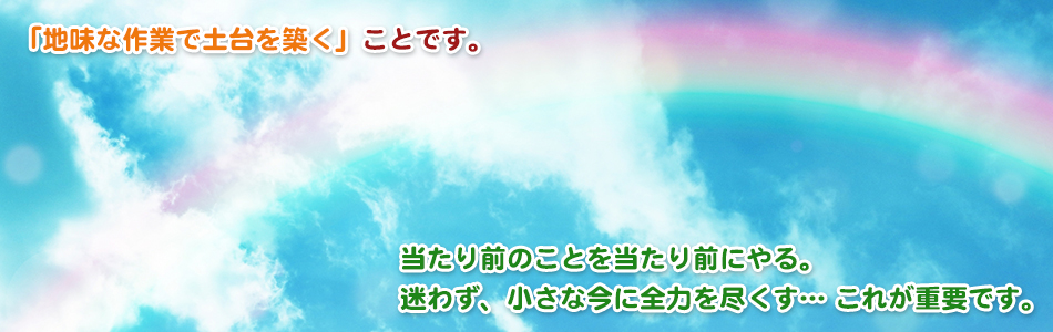 「地味な作業で土台を築く」ことです。当たり前のことを当たり前にやる。迷わず、小さな今に全力を尽くす… これが重要です。